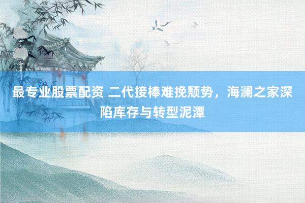 最专业股票配资 二代接棒难挽颓势，海澜之家深陷库存与转型泥潭