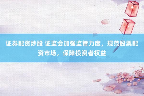 证券配资炒股 证监会加强监管力度，规范股票配资市场，保障投资者权益