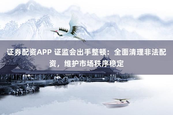 证券配资APP 证监会出手整顿：全面清理非法配资，维护市场秩序稳定