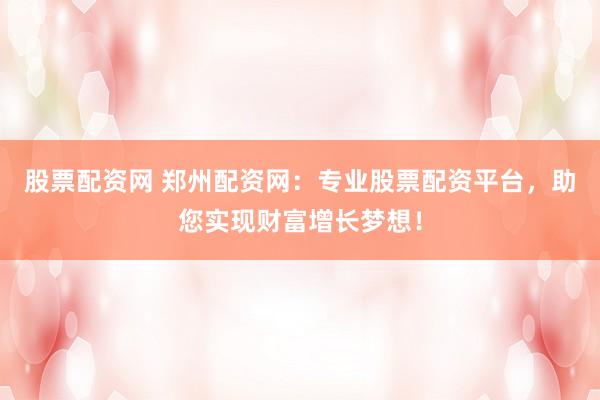 股票配资网 郑州配资网：专业股票配资平台，助您实现财富增长梦想！