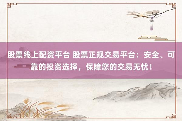 股票线上配资平台 股票正规交易平台：安全、可靠的投资选择，保障您的交易无忧！