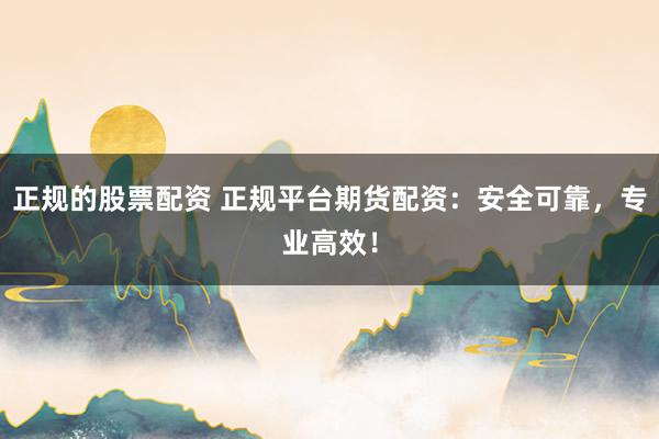 正规的股票配资 正规平台期货配资：安全可靠，专业高效！