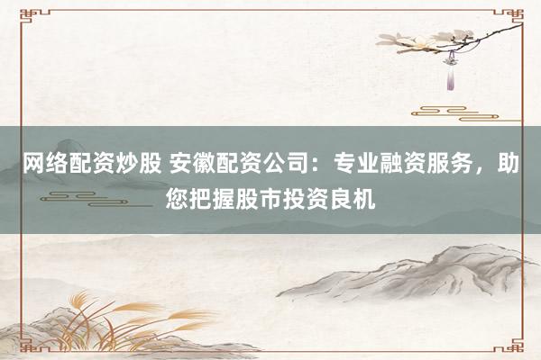 网络配资炒股 安徽配资公司：专业融资服务，助您把握股市投资良机