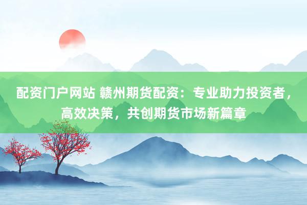 配资门户网站 赣州期货配资：专业助力投资者，高效决策，共创期货市场新篇章