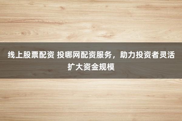 线上股票配资 投哪网配资服务，助力投资者灵活扩大资金规模