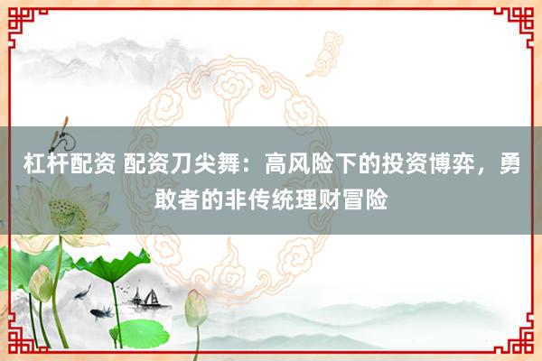 杠杆配资 配资刀尖舞：高风险下的投资博弈，勇敢者的非传统理财冒险