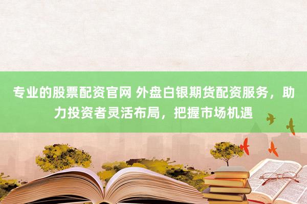 专业的股票配资官网 外盘白银期货配资服务，助力投资者灵活布局，把握市场机遇