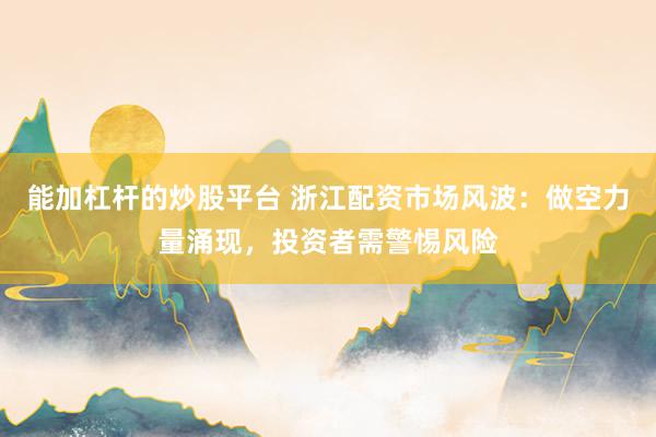 能加杠杆的炒股平台 浙江配资市场风波：做空力量涌现，投资者需警惕风险