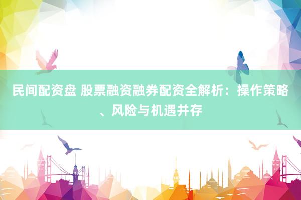 民间配资盘 股票融资融券配资全解析：操作策略、风险与机遇并存