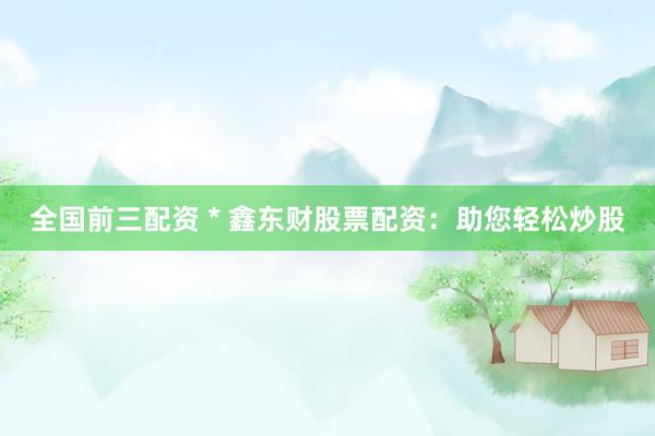 全国前三配资 * 鑫东财股票配资：助您轻松炒股