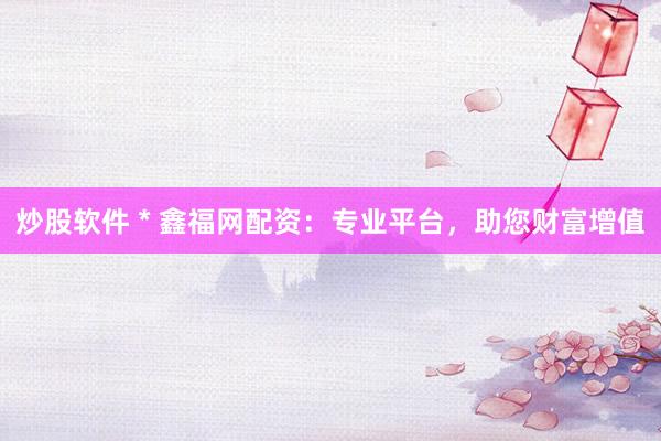 炒股软件 * 鑫福网配资：专业平台，助您财富增值