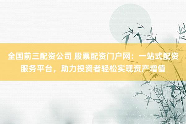 全国前三配资公司 股票配资门户网：一站式配资服务平台，助力投资者轻松实现资产增值
