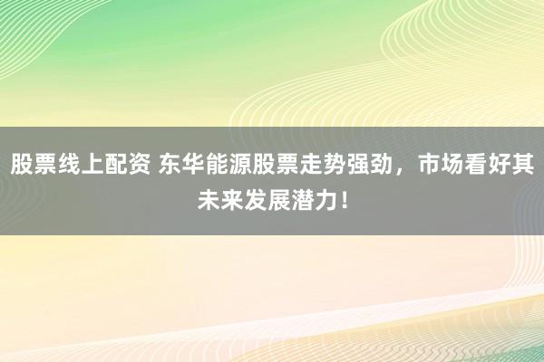 股票线上配资 东华能源股票走势强劲，市场看好其未来发展潜力！
