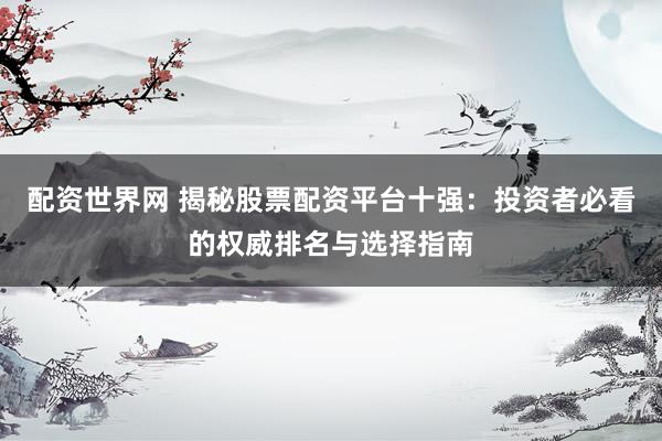配资世界网 揭秘股票配资平台十强：投资者必看的权威排名与选择指南