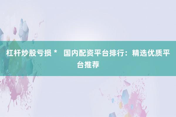 杠杆炒股亏损 *   国内配资平台排行：精选优质平台推荐