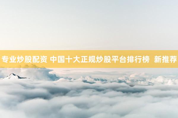 专业炒股配资 中国十大正规炒股平台排行榜  新推荐