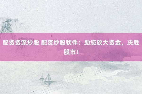 配资资深炒股 配资炒股软件：助您放大资金，决胜股市！