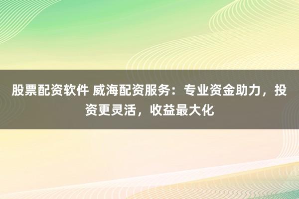 股票配资软件 威海配资服务：专业资金助力，投资更灵活，收益最大化