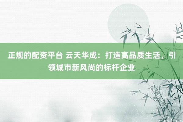 正规的配资平台 云天华成：打造高品质生活，引领城市新风尚的标杆企业