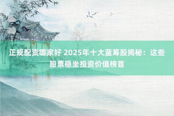 正规配资哪家好 2025年十大蓝筹股揭秘：这些股票稳坐投资价值榜首