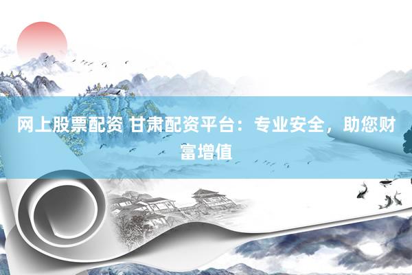网上股票配资 甘肃配资平台：专业安全，助您财富增值