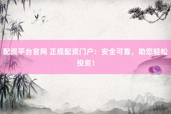 配资平台官网 正规配资门户：安全可靠，助您轻松投资！