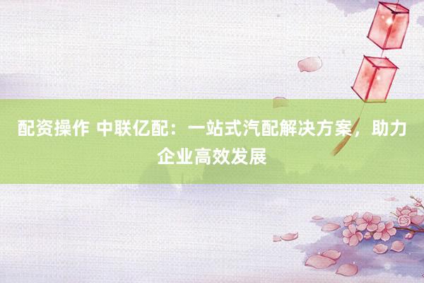 配资操作 中联亿配：一站式汽配解决方案，助力企业高效发展