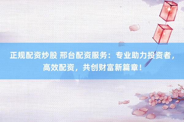 正规配资炒股 邢台配资服务：专业助力投资者，高效配资，共创财富新篇章！