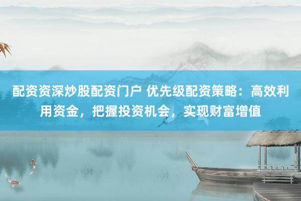 配资资深炒股配资门户 优先级配资策略：高效利用资金，把握投资机会，实现财富增值