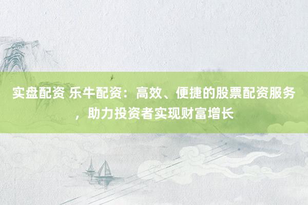 实盘配资 乐牛配资：高效、便捷的股票配资服务，助力投资者实现财富增长