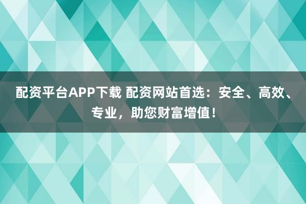 配资平台APP下载 配资网站首选：安全、高效、专业，助您财富增值！