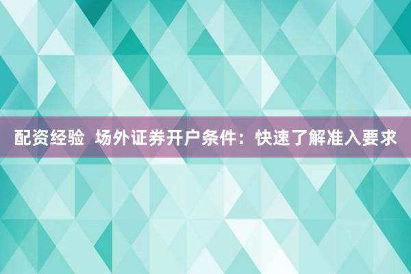 配资经验  场外证券开户条件：快速了解准入要求