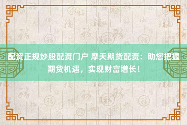 配资正规炒股配资门户 摩天期货配资：助您把握期货机遇，实现财富增长！