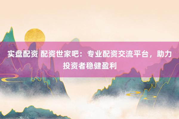 实盘配资 配资世家吧：专业配资交流平台，助力投资者稳健盈利