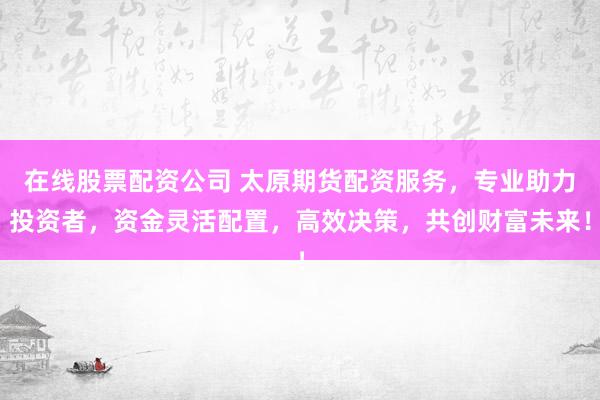 在线股票配资公司 太原期货配资服务，专业助力投资者，资金灵活配置，高效决策，共创财富未来！