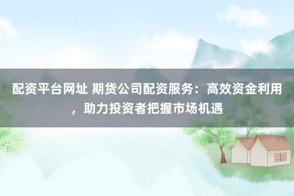 配资平台网址 期货公司配资服务：高效资金利用，助力投资者把握市场机遇