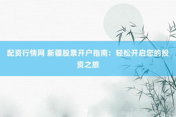 配资行情网 新疆股票开户指南：轻松开启您的投资之旅