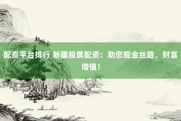 配资平台排行 新疆股票配资：助您掘金丝路，财富增值！