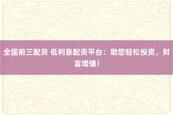全国前三配资 低利息配资平台：助您轻松投资，财富增值！