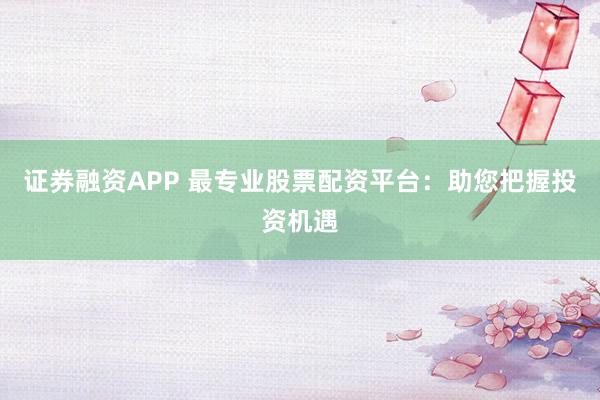 证券融资APP 最专业股票配资平台：助您把握投资机遇