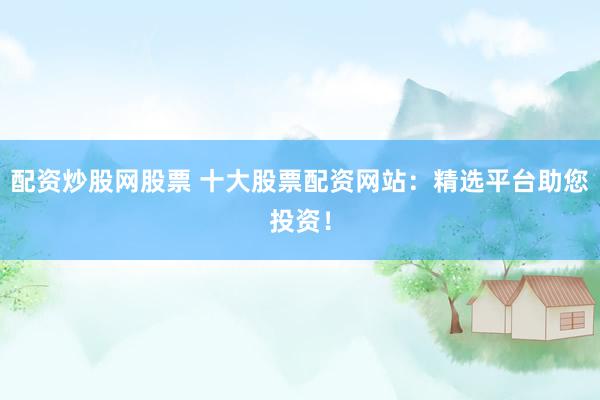 配资炒股网股票 十大股票配资网站：精选平台助您投资！