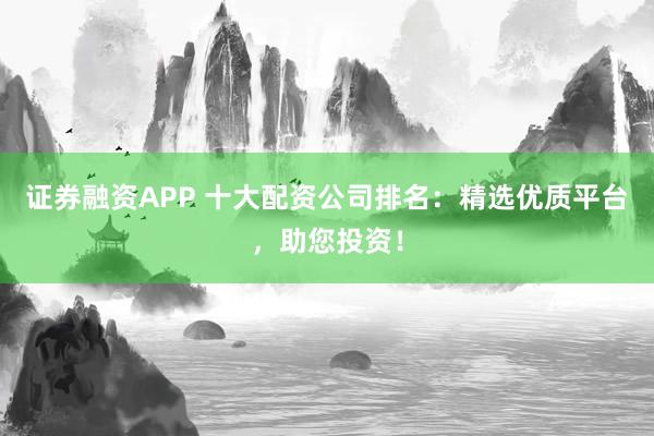 证券融资APP 十大配资公司排名：精选优质平台，助您投资！