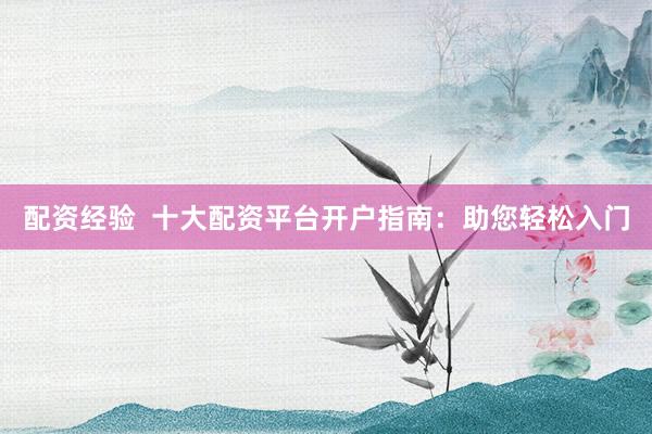 配资经验  十大配资平台开户指南：助您轻松入门