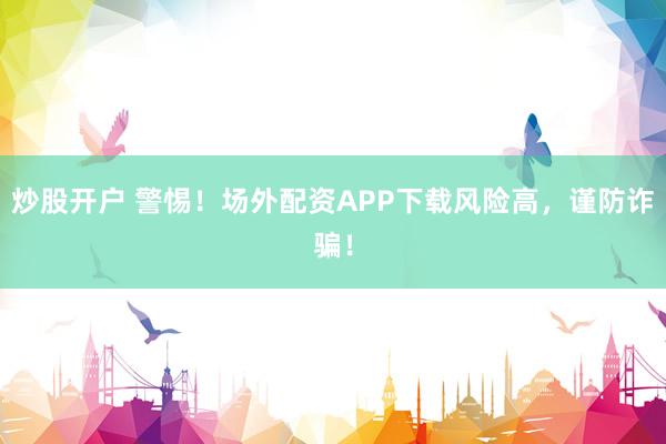 炒股开户 警惕！场外配资APP下载风险高，谨防诈骗！