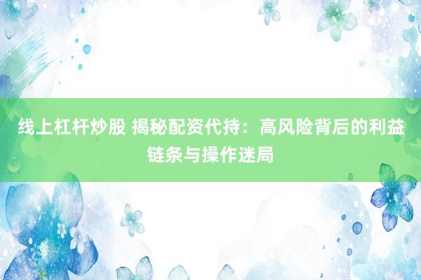 线上杠杆炒股 揭秘配资代持：高风险背后的利益链条与操作迷局
