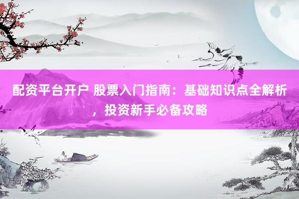 配资平台开户 股票入门指南：基础知识点全解析，投资新手必备攻略