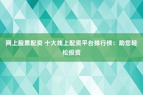 网上股票配资 十大线上配资平台排行榜：助您轻松投资