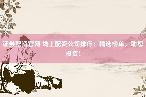 证券配资官网 线上配资公司排行：精选榜单，助您投资！