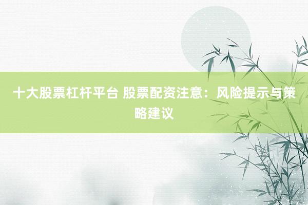 十大股票杠杆平台 股票配资注意：风险提示与策略建议
