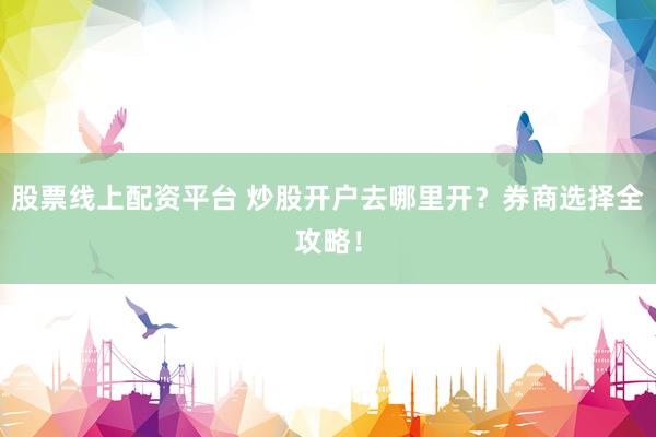 股票线上配资平台 炒股开户去哪里开？券商选择全攻略！